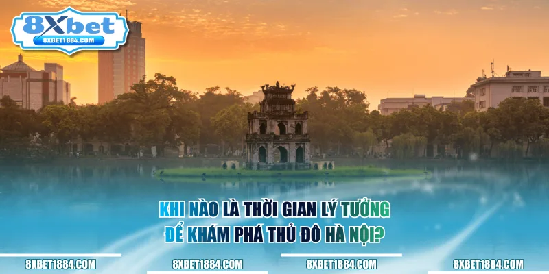 Khi nào là thời gian lý tưởng để khám phá thủ đô Hà Nội?